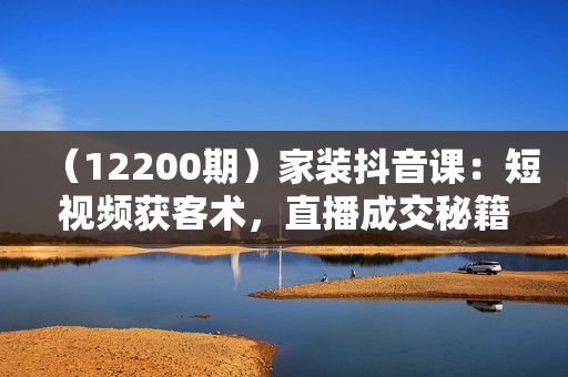 （12200期）家装抖音课：短视频获客术，直播成交秘籍，矩阵运营实战篇