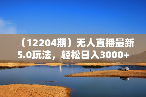 （12204期）无人直播最新5.0玩法，轻松日入3000+
