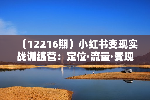 （12216期）小红书变现实战训练营：定位·流量·变现全攻略，打造爆款账号秘籍