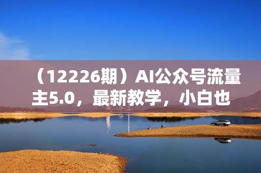 （12226期）AI公众号流量主5.0，最新教学，小白也可日入2000+