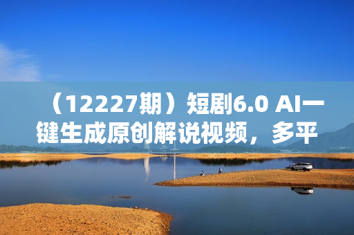 （12227期）短剧6.0 AI一键生成原创解说视频，多平台多方式变现，小白轻松操作，日