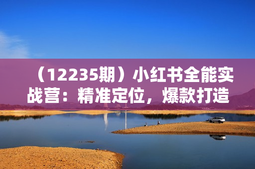 （12235期）小红书全能实战营：精准定位，爆款打造，实现轻松涨粉变现之旅
