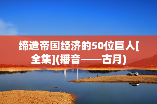 缔造帝国经济的50位巨人[全集](播音——古月)