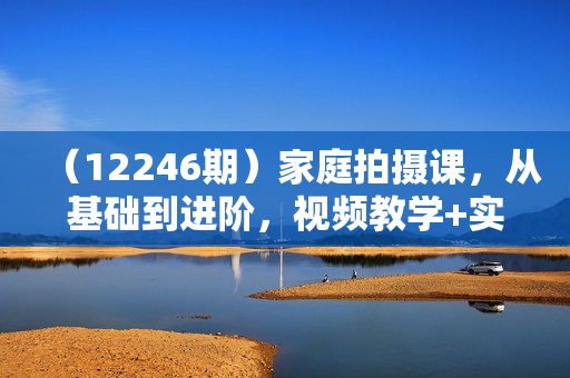 （12246期）家庭拍摄课，从基础到进阶，视频教学+实战训练，让你拍出不一样的家庭照片