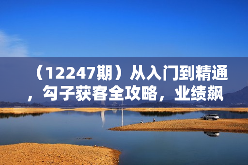 （12247期）从入门到精通，勾子获客全攻略，业绩飙升的秘密武器