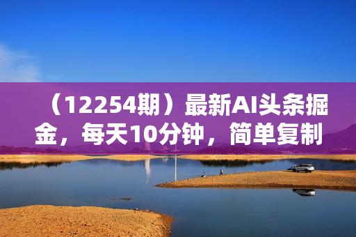（12254期）最新AI头条掘金，每天10分钟，简单复制粘贴，小白月入2万+