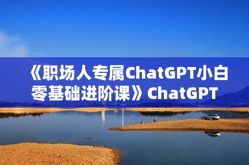 《职场人专属ChatGPT小白零基础进阶课》ChatGPT超强入门