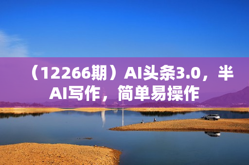 （12266期）AI头条3.0，半AI写作，简单易操作