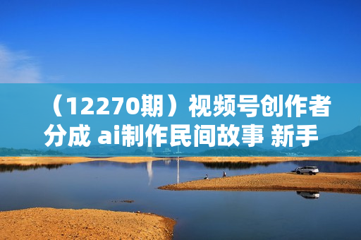 （12270期）视频号创作者分成 ai制作民间故事 新手小白10分钟制作高质量视频 日入2000