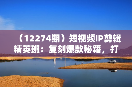 （12274期）短视频IP剪辑精英班：复刻爆款秘籍，打造个性化爆款  实现短视频变现