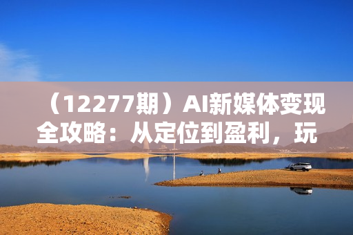 （12277期）AI新媒体变现全攻略：从定位到盈利，玩转多平台实战与变现技巧