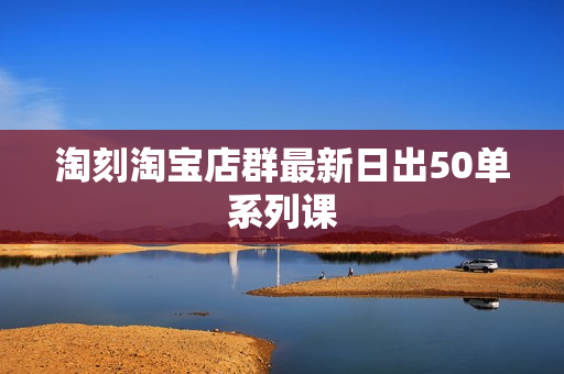 淘刻淘宝店群最新日出50单系列课