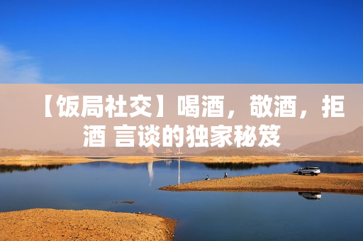 【饭局社交】喝酒，敬酒，拒酒 言谈的独家秘笈