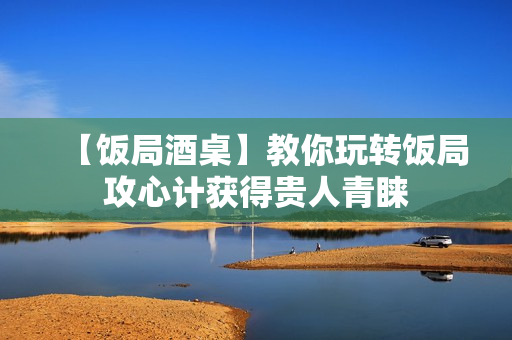 【饭局酒桌】教你玩转饭局攻心计获得贵人青睐