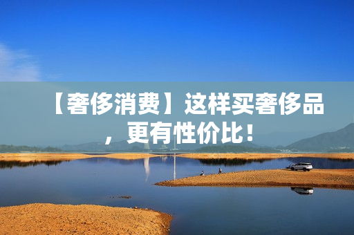 【奢侈消费】这样买奢侈品，更有性价比！