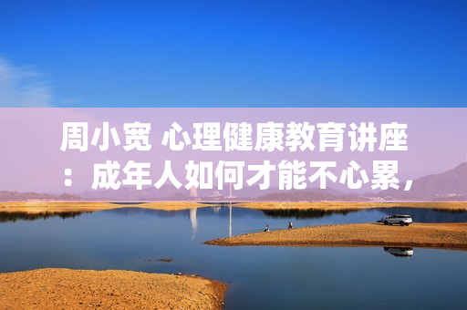 周小宽 心理健康教育讲座：成年人如何才能不心累，走出自我认知的黑箱