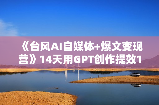 《台风AI自媒体+爆文变现营》14天用GPT创作提效10倍