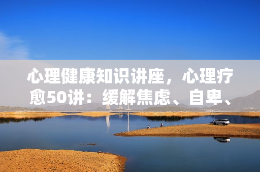 心理健康知识讲座，心理疗愈50讲：缓解焦虑、自卑、抑郁和压力，走出负面情绪