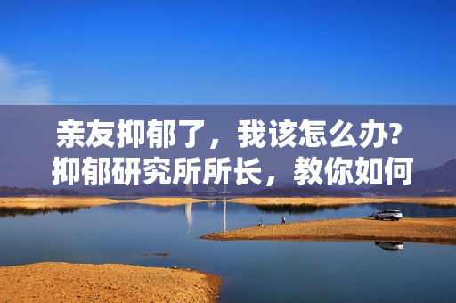 亲友抑郁了，我该怎么办? 抑郁研究所所长，教你如何治疗抑郁症