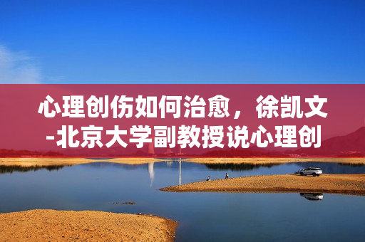 心理创伤如何治愈，徐凯文-北京大学副教授说心理创伤