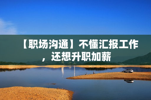 【职场沟通】不懂汇报工作，还想升职加薪