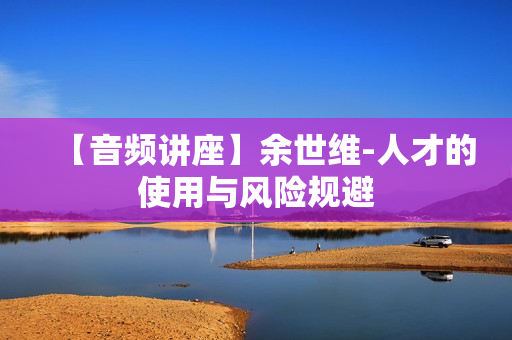 【音频讲座】余世维-人才的使用与风险规避