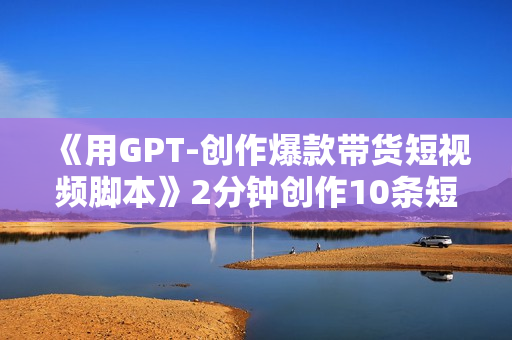 《用GPT-创作爆款带货短视频脚本》2分钟创作10条短视频脚本