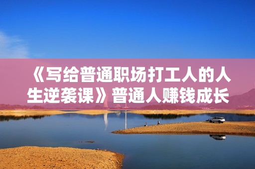 《写给普通职场打工人的人生逆袭课》普通人赚钱成长课，从白手起家到年赚百万