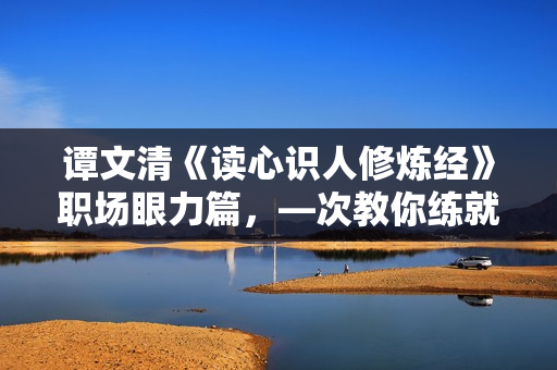 谭文清《读心识人修炼经》职场眼力篇，—次教你练就职场千里眼