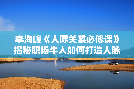 李海峰《人际关系必修课》揭秘职场牛人如何打造人脉圈