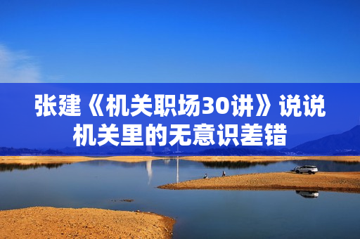 张建《机关职场30讲》说说机关里的无意识差错