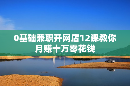 0基础兼职开网店12课教你月赚十万零花钱