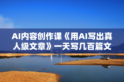 AI内容创作课《用AI写出真人级文章》一天写几百篇文章