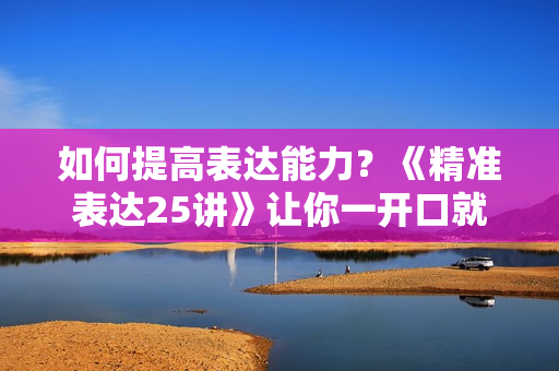 如何提高表达能力？《精准表达25讲》让你一开口就直抵人心
