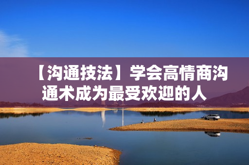 【沟通技法】学会高情商沟通术成为最受欢迎的人