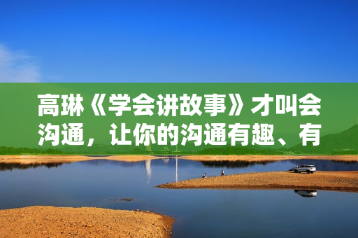 高琳《学会讲故事》才叫会沟通，让你的沟通有趣、有料、有力量