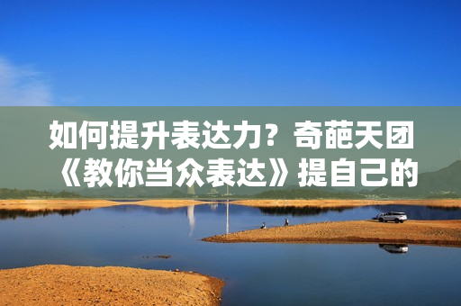 如何提升表达力？奇葩天团《教你当众表达》提自己的表达能力