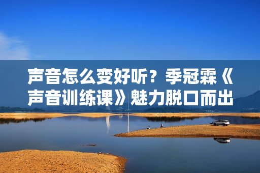 声音怎么变好听？季冠霖《声音训练课》魅力脱口而出