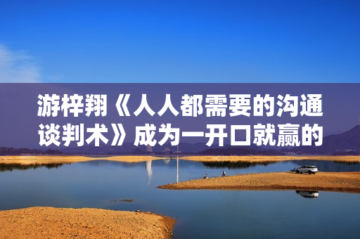 游梓翔《人人都需要的沟通谈判术》成为一开口就赢的人