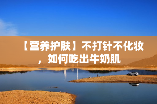 【营养护肤】不打针不化妆，如何吃出牛奶肌