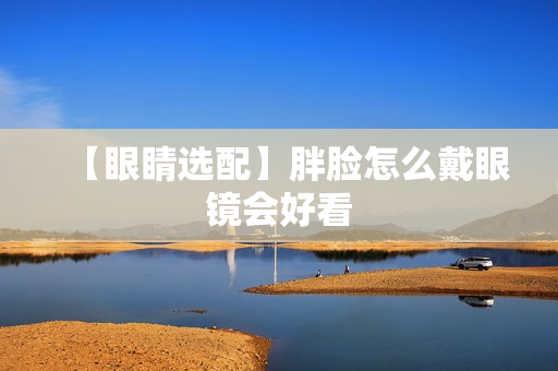 【眼睛选配】胖脸怎么戴眼镜会好看