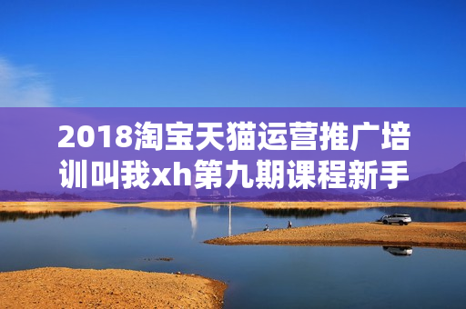 2018淘宝天猫运营推广培训叫我xh第九期课程新手开店到高手（无水印）价值4500