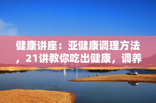 健康讲座：亚健康调理方法，21讲教你吃出健康，调养身心