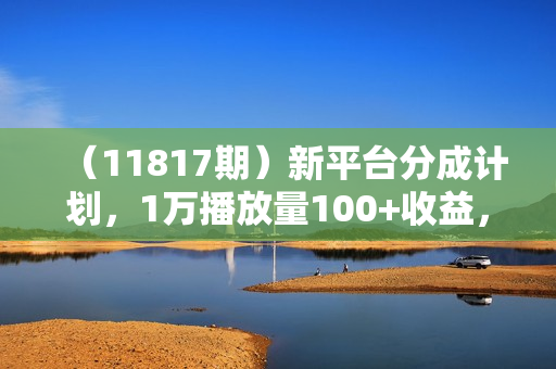 （11817期）新平台分成计划，1万播放量100+收益，1分钟制作一个视频，月入过万就靠