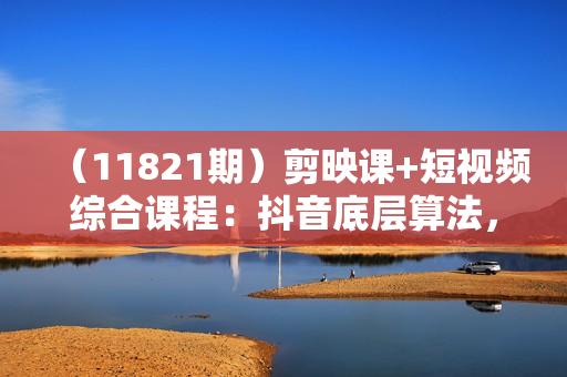 （11821期）剪映课+短视频综合课程：抖音底层算法，百万粉丝不是梦!（77节）