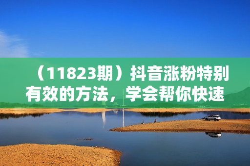 （11823期）抖音涨粉特别有效的方法，学会帮你快速爆粉，适合新手小白
