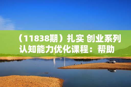 （11838期）扎实 创业系列 认知能力优化课程：帮助更多君子 创业成功（10节）