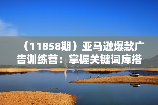 （11858期）亚马逊爆款广告训练营：掌握关键词库搭建方法，优化广告数据提升旺季销量
