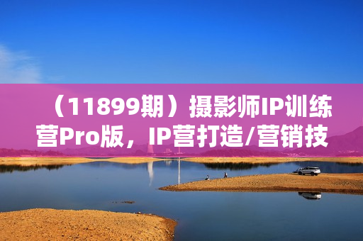（11899期）摄影师IP训练营Pro版，IP营打造/营销技能/流量扶持/合作内推/全套课程