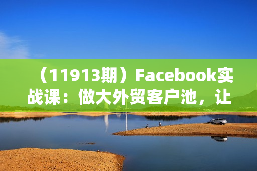 （11913期）Facebook实战课：做大外贸客户池，让客户主动来，免费找客户方法